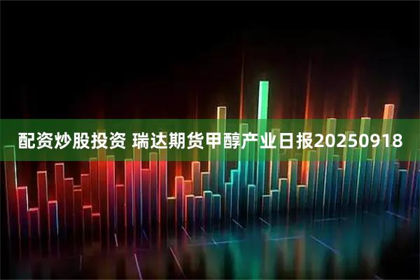 配资炒股投资 瑞达期货甲醇产业日报20250918