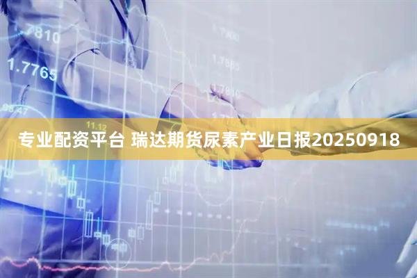专业配资平台 瑞达期货尿素产业日报20250918