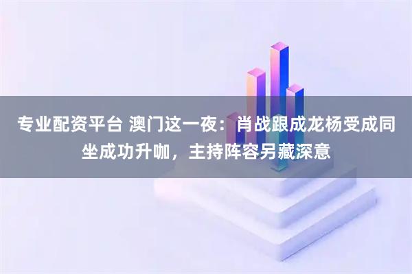 专业配资平台 澳门这一夜：肖战跟成龙杨受成同坐成功升咖，主持阵容另藏深意