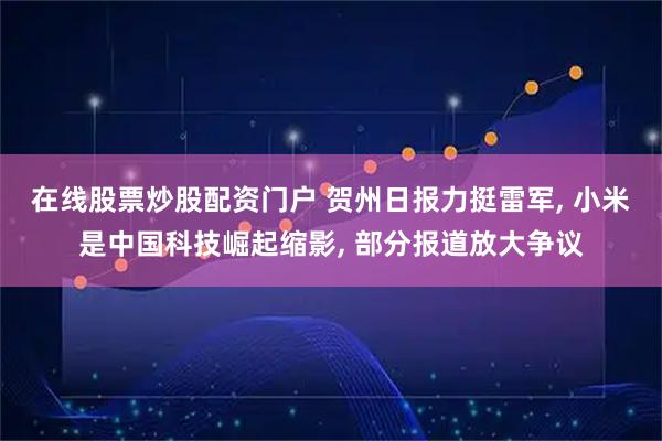 在线股票炒股配资门户 贺州日报力挺雷军, 小米是中国科技崛起缩影, 部分报道放大争议