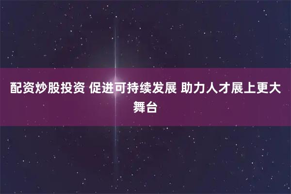 配资炒股投资 促进可持续发展 助力人才展上更大舞台