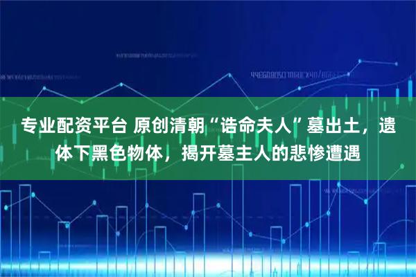 专业配资平台 原创清朝“诰命夫人”墓出土,遗体下黑色物体,揭开墓主人的悲惨遭遇