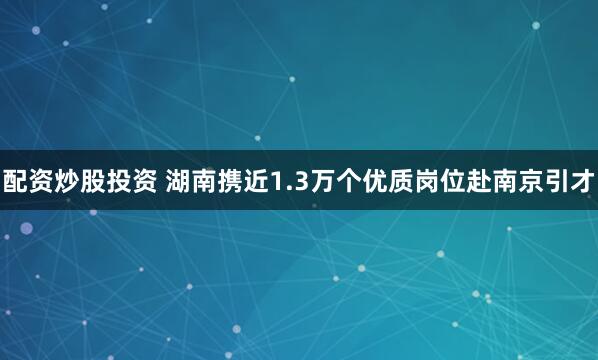 配资炒股投资 湖南携近1.3万个优质岗位赴南京引才