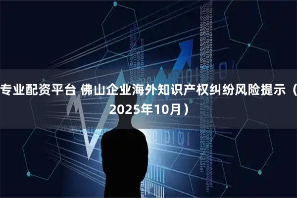 专业配资平台 佛山企业海外知识产权纠纷风险提示(2025年10月)