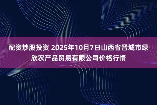 配资炒股投资 2025年10月7日山西省晋城市绿欣农产品贸易有限公司价格行情