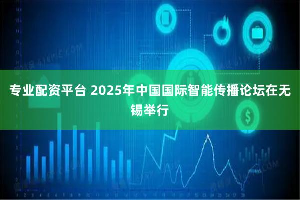 专业配资平台 2025年中国国际智能传播论坛在无锡举行