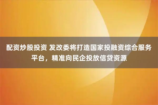 配资炒股投资 发改委将打造国家投融资综合服务平台，精准向民企投放信贷资源