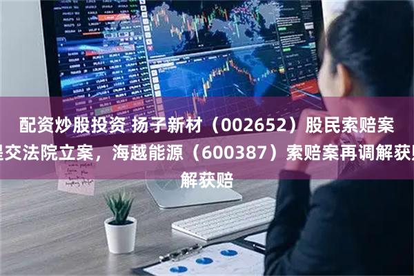 配资炒股投资 扬子新材（002652）股民索赔案提交法院立案，海越能源（600387）索赔案再调解获赔