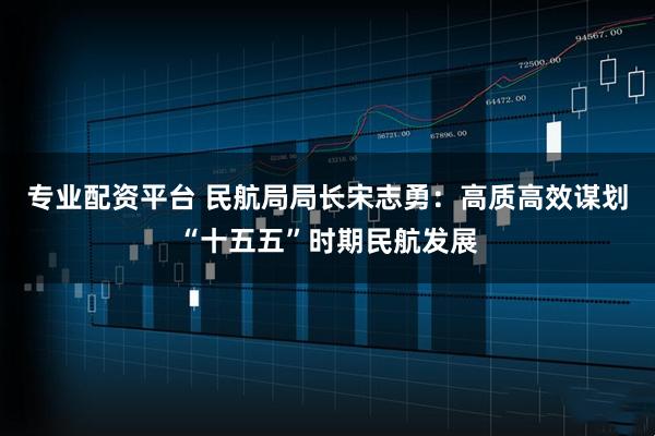 专业配资平台 民航局局长宋志勇：高质高效谋划“十五五”时期民航发展