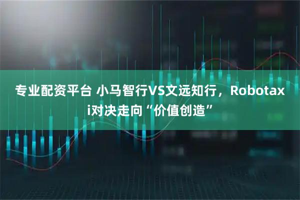 专业配资平台 小马智行VS文远知行，Robotaxi对决走向“价值创造”