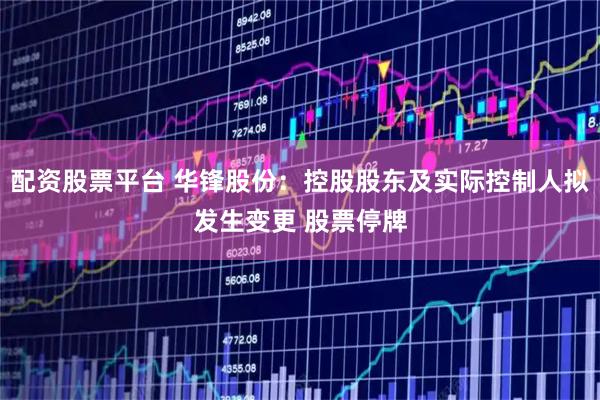 配资股票平台 华锋股份：控股股东及实际控制人拟发生变更 股票停牌