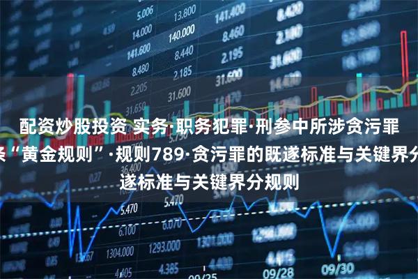 配资炒股投资 实务·职务犯罪·刑参中所涉贪污罪 11 条“黄金规则”·规则789·贪污罪的既遂标准与关键界分规则