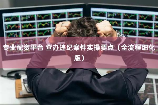 专业配资平台 查办违纪案件实操要点（全流程细化版）