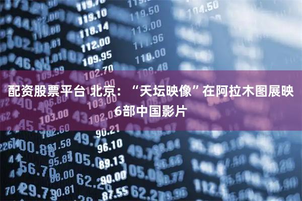 配资股票平台 北京：“天坛映像”在阿拉木图展映6部中国影片