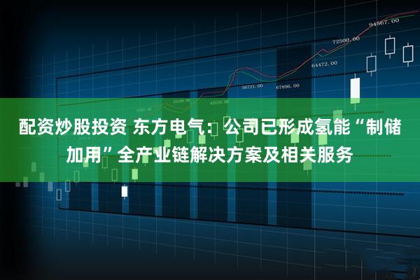 配资炒股投资 东方电气：公司已形成氢能“制储加用”全产业链解决方案及相关服务