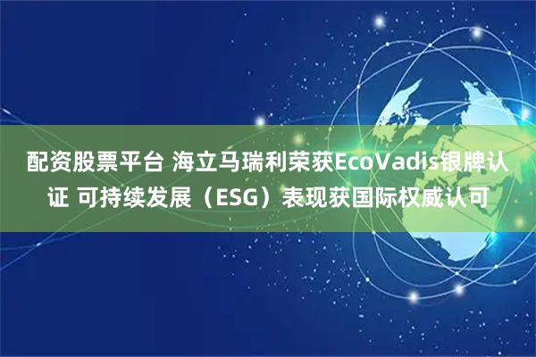 配资股票平台 海立马瑞利荣获EcoVadis银牌认证 可持续发展（ESG）表现获国际权威认可