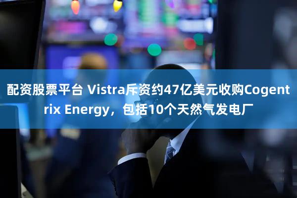 配资股票平台 Vistra斥资约47亿美元收购Cogentrix Energy，包括10个天然气发电厂