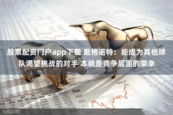 股票配资门户app下载 戴格诺特：能成为其他球队渴望挑战的对手 本就是竞争层面的荣幸