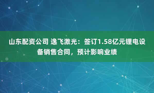 山东配资公司 逸飞激光：签订1.58亿元锂电设备销售合同，预计影响业绩
