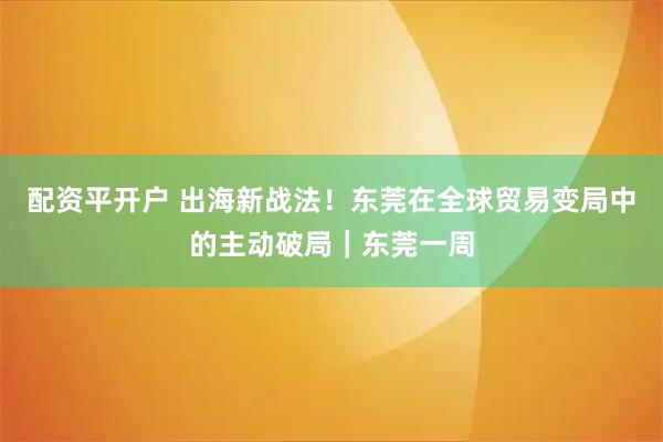 配资平开户 出海新战法！东莞在全球贸易变局中的主动破局｜东莞一周