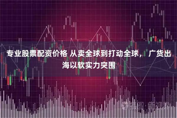 专业股票配资价格 从卖全球到打动全球， 广货出海以软实力突围