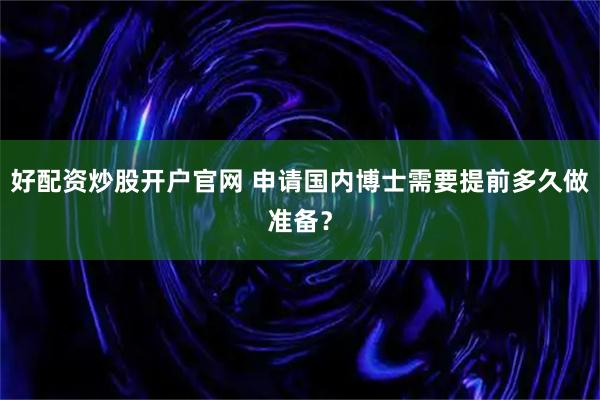 好配资炒股开户官网 申请国内博士需要提前多久做准备？