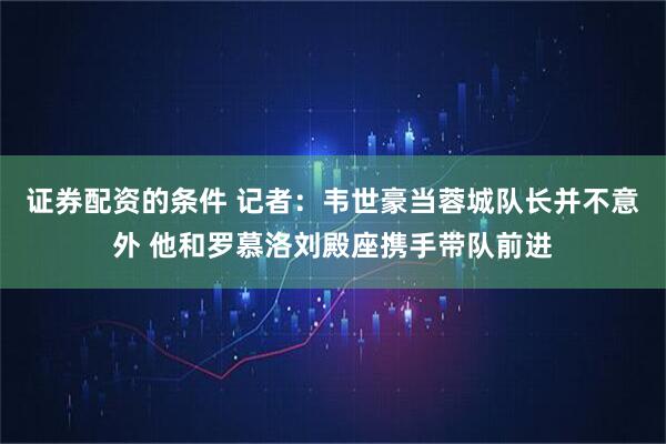 证券配资的条件 记者：韦世豪当蓉城队长并不意外 他和罗慕洛刘殿座携手带队前进