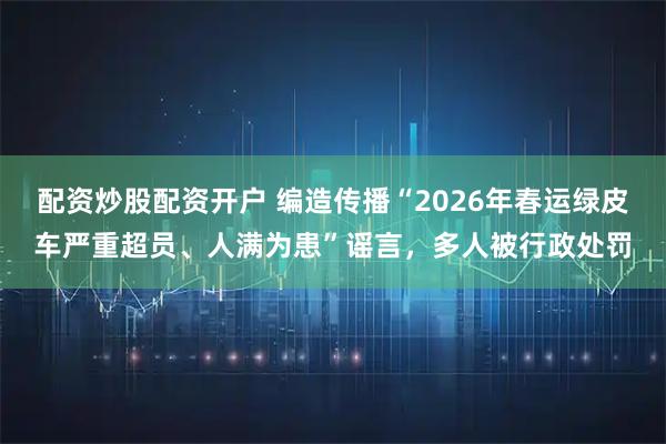 配资炒股配资开户 编造传播“2026年春运绿皮车严重超员、人满为患”谣言，多人被行政处罚