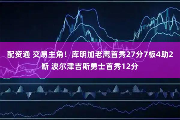 配资通 交易主角！库明加老鹰首秀27分7板4助2断 波尔津吉斯勇士首秀12分