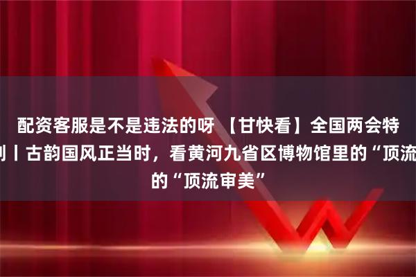 配资客服是不是违法的呀 【甘快看】全国两会特别策划丨古韵国风正当时，看黄河九省区博物馆里的“顶流审美”