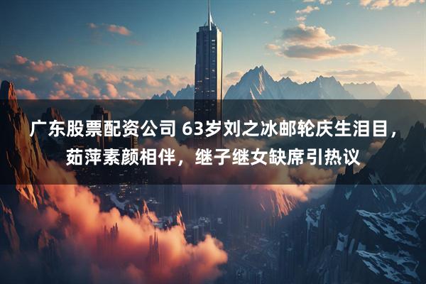 广东股票配资公司 63岁刘之冰邮轮庆生泪目，茹萍素颜相伴，继子继女缺席引热议